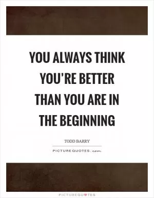 You always think you’re better than you are in the beginning Picture Quote #1