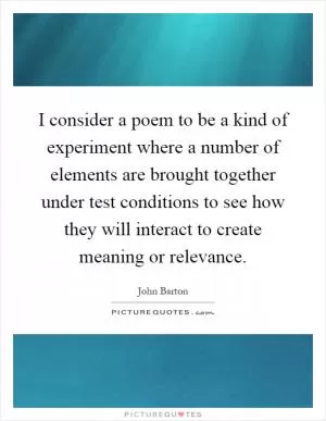 I consider a poem to be a kind of experiment where a number of elements are brought together under test conditions to see how they will interact to create meaning or relevance Picture Quote #1