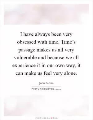 I have always been very obsessed with time. Time’s passage makes us all very vulnerable and because we all experience it in our own way, it can make us feel very alone Picture Quote #1