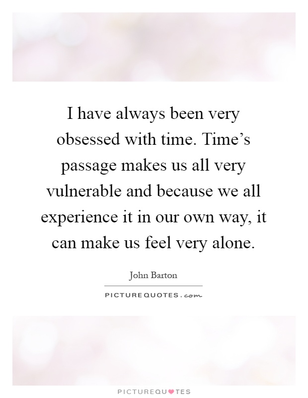 I have always been very obsessed with time. Time's passage makes us all very vulnerable and because we all experience it in our own way, it can make us feel very alone Picture Quote #1