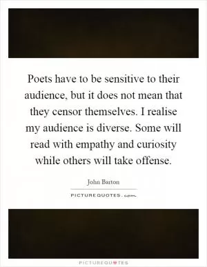 Poets have to be sensitive to their audience, but it does not mean that they censor themselves. I realise my audience is diverse. Some will read with empathy and curiosity while others will take offense Picture Quote #1