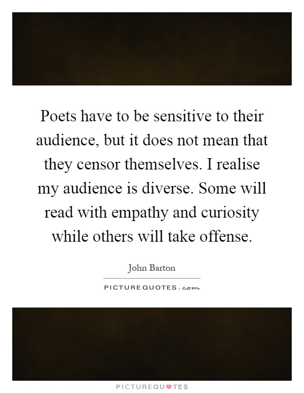 Poets have to be sensitive to their audience, but it does not mean that they censor themselves. I realise my audience is diverse. Some will read with empathy and curiosity while others will take offense Picture Quote #1