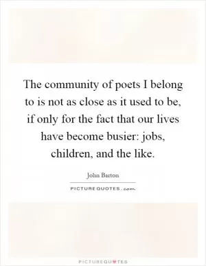 The community of poets I belong to is not as close as it used to be, if only for the fact that our lives have become busier: jobs, children, and the like Picture Quote #1