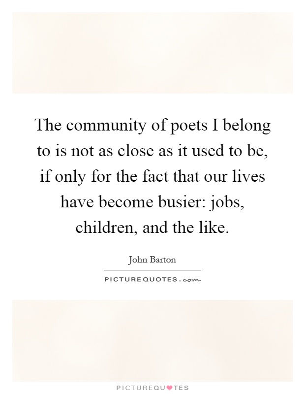 The community of poets I belong to is not as close as it used to be, if only for the fact that our lives have become busier: jobs, children, and the like Picture Quote #1