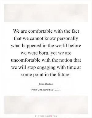 We are comfortable with the fact that we cannot know personally what happened in the world before we were born, yet we are uncomfortable with the notion that we will stop engaging with time at some point in the future Picture Quote #1