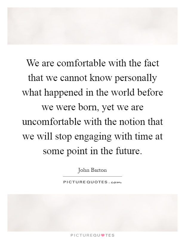 We are comfortable with the fact that we cannot know personally what happened in the world before we were born, yet we are uncomfortable with the notion that we will stop engaging with time at some point in the future Picture Quote #1