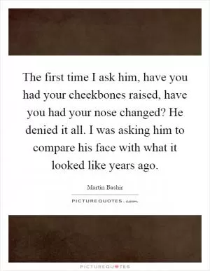 The first time I ask him, have you had your cheekbones raised, have you had your nose changed? He denied it all. I was asking him to compare his face with what it looked like years ago Picture Quote #1