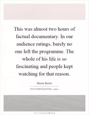 This was almost two hours of factual documentary. In our audience ratings, barely no one left the programme. The whole of his life is so fascinating and people kept watching for that reason Picture Quote #1
