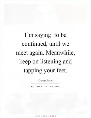 I’m saying: to be continued, until we meet again. Meanwhile, keep on listening and tapping your feet Picture Quote #1