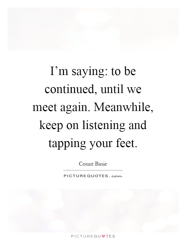 I'm saying: to be continued, until we meet again. Meanwhile, keep on listening and tapping your feet Picture Quote #1