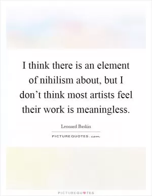 I think there is an element of nihilism about, but I don’t think most artists feel their work is meaningless Picture Quote #1