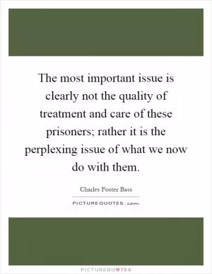 The most important issue is clearly not the quality of treatment and care of these prisoners; rather it is the perplexing issue of what we now do with them Picture Quote #1