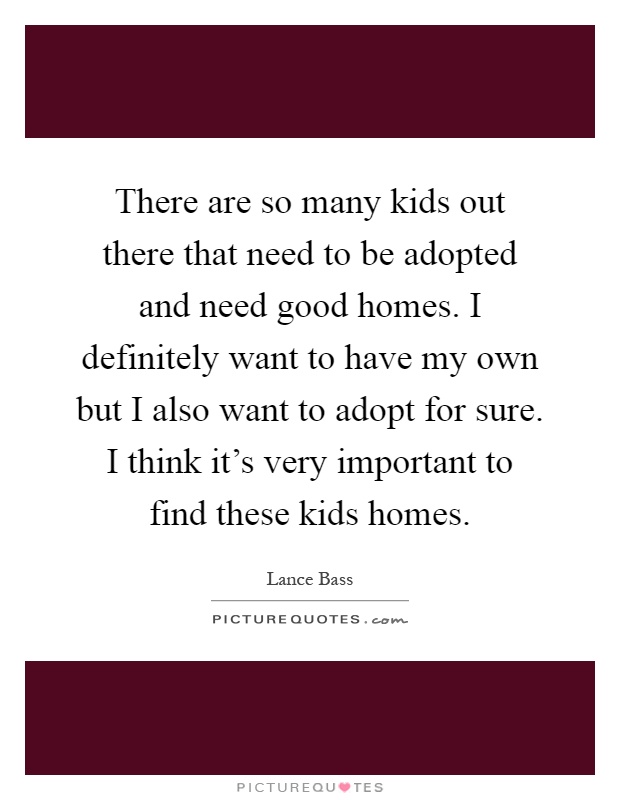 There are so many kids out there that need to be adopted and need good homes. I definitely want to have my own but I also want to adopt for sure. I think it's very important to find these kids homes Picture Quote #1