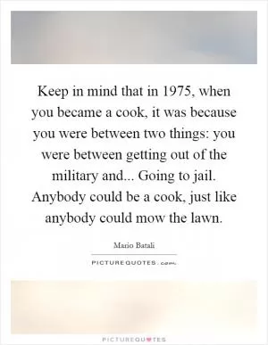 Keep in mind that in 1975, when you became a cook, it was because you were between two things: you were between getting out of the military and... Going to jail. Anybody could be a cook, just like anybody could mow the lawn Picture Quote #1