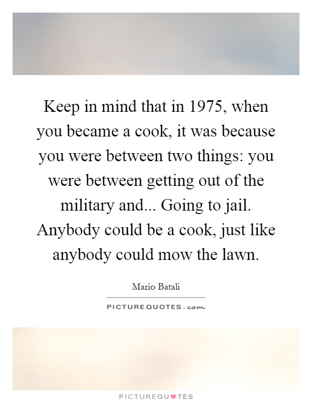 Keep in mind that in 1975, when you became a cook, it was because you were between two things: you were between getting out of the military and... Going to jail. Anybody could be a cook, just like anybody could mow the lawn Picture Quote #1