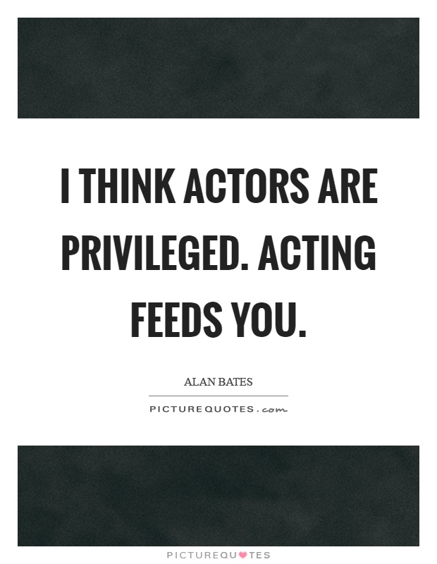I think actors are privileged. Acting feeds you Picture Quote #1