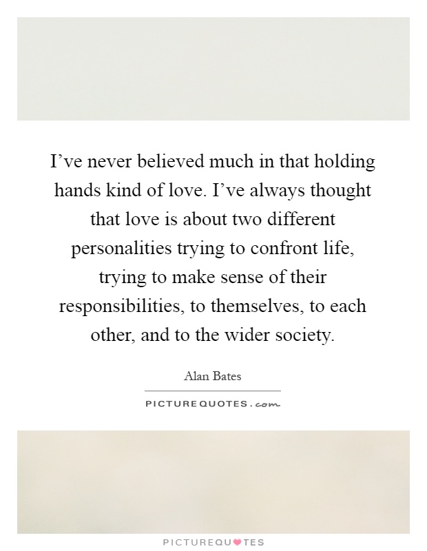 I've never believed much in that holding hands kind of love. I've always thought that love is about two different personalities trying to confront life, trying to make sense of their responsibilities, to themselves, to each other, and to the wider society Picture Quote #1