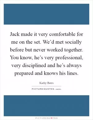 Jack made it very comfortable for me on the set. We’d met socially before but never worked together. You know, he’s very professional, very disciplined and he’s always prepared and knows his lines Picture Quote #1