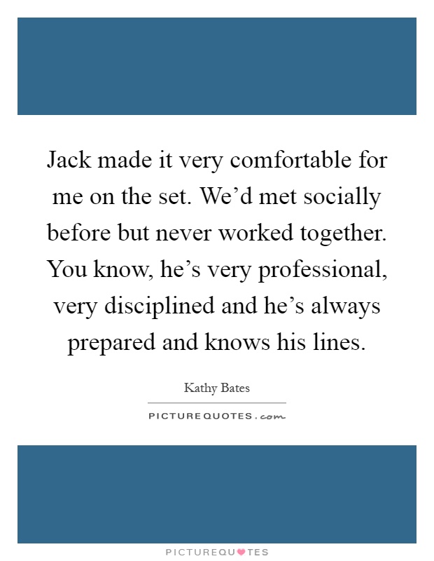 Jack made it very comfortable for me on the set. We'd met socially before but never worked together. You know, he's very professional, very disciplined and he's always prepared and knows his lines Picture Quote #1