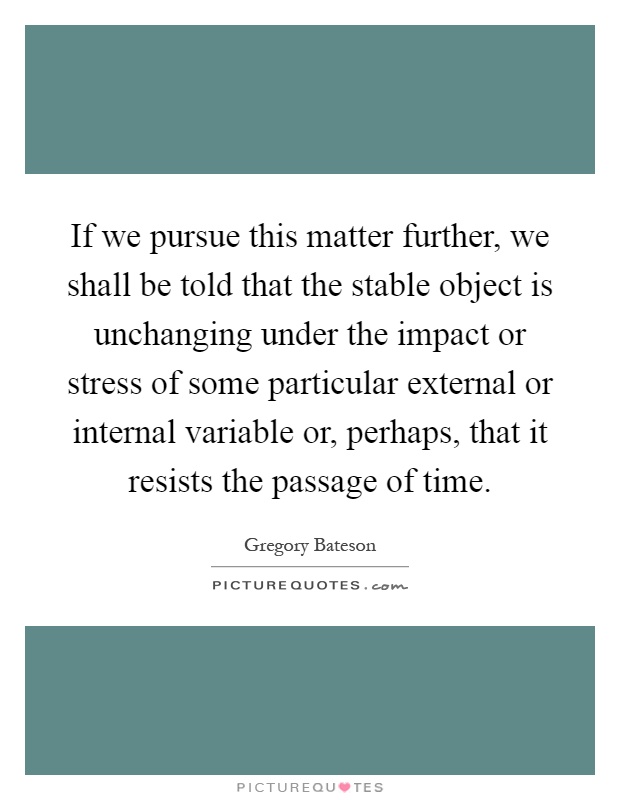 If we pursue this matter further, we shall be told that the stable object is unchanging under the impact or stress of some particular external or internal variable or, perhaps, that it resists the passage of time Picture Quote #1