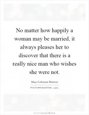No matter how happily a woman may be married, it always pleases her to discover that there is a really nice man who wishes she were not Picture Quote #1