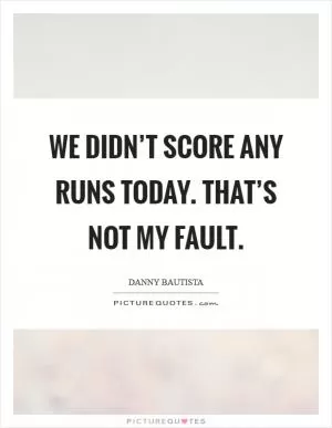 We didn’t score any runs today. That’s not my fault Picture Quote #1