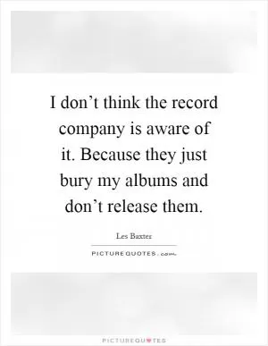 I don’t think the record company is aware of it. Because they just bury my albums and don’t release them Picture Quote #1