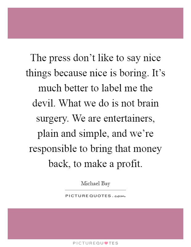 The press don't like to say nice things because nice is boring. It's much better to label me the devil. What we do is not brain surgery. We are entertainers, plain and simple, and we're responsible to bring that money back, to make a profit Picture Quote #1