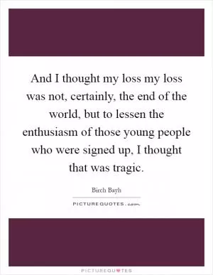 And I thought my loss my loss was not, certainly, the end of the world, but to lessen the enthusiasm of those young people who were signed up, I thought that was tragic Picture Quote #1