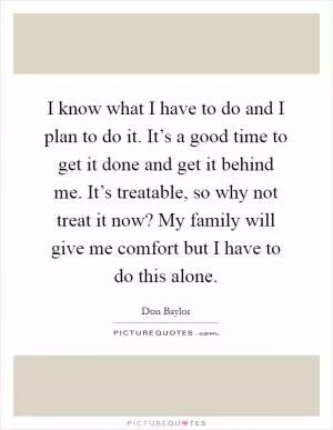 I know what I have to do and I plan to do it. It’s a good time to get it done and get it behind me. It’s treatable, so why not treat it now? My family will give me comfort but I have to do this alone Picture Quote #1