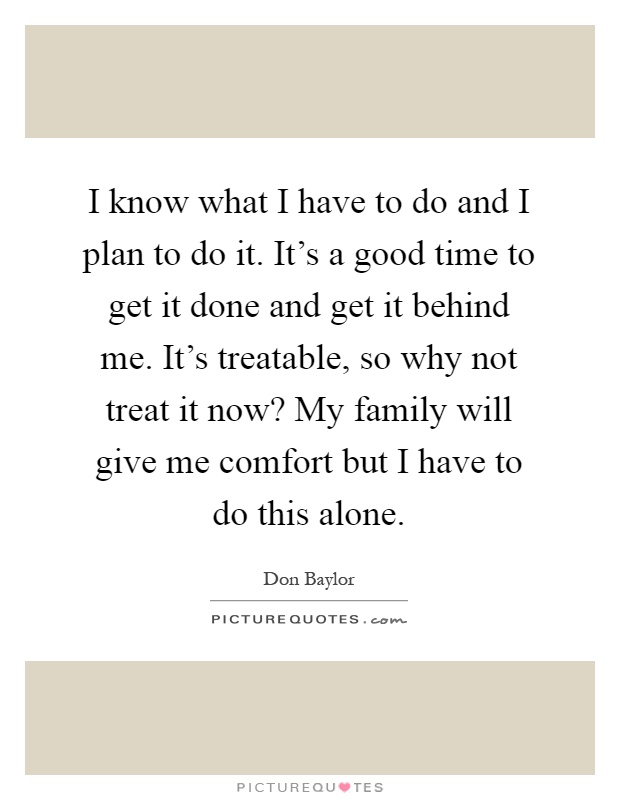 I know what I have to do and I plan to do it. It's a good time to get it done and get it behind me. It's treatable, so why not treat it now? My family will give me comfort but I have to do this alone Picture Quote #1