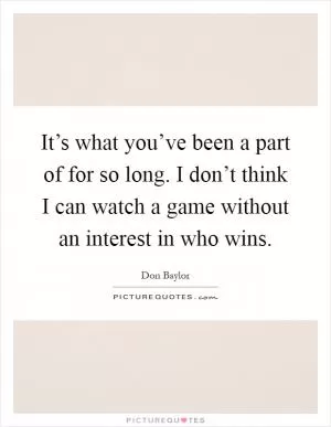 It’s what you’ve been a part of for so long. I don’t think I can watch a game without an interest in who wins Picture Quote #1