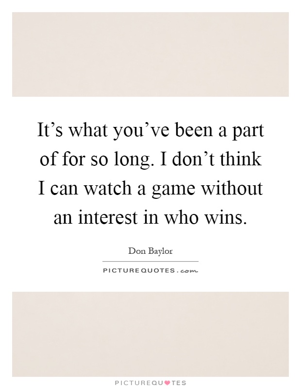 It's what you've been a part of for so long. I don't think I can watch a game without an interest in who wins Picture Quote #1