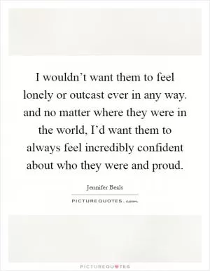 I wouldn’t want them to feel lonely or outcast ever in any way. and no matter where they were in the world, I’d want them to always feel incredibly confident about who they were and proud Picture Quote #1