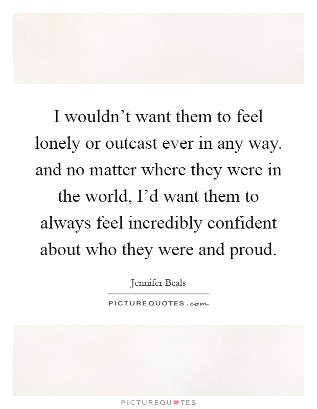 I wouldn't want them to feel lonely or outcast ever in any way. and no matter where they were in the world, I'd want them to always feel incredibly confident about who they were and proud Picture Quote #1