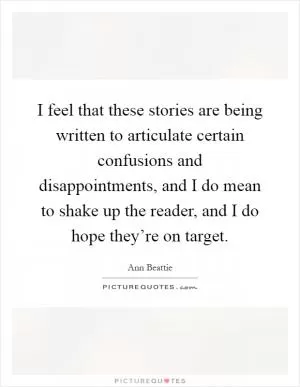 I feel that these stories are being written to articulate certain confusions and disappointments, and I do mean to shake up the reader, and I do hope they’re on target Picture Quote #1