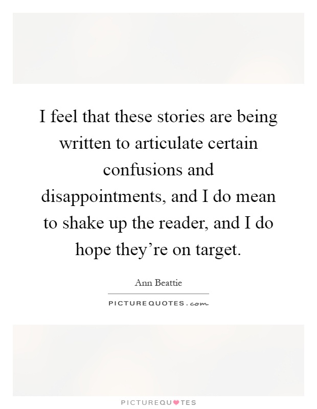 I feel that these stories are being written to articulate certain confusions and disappointments, and I do mean to shake up the reader, and I do hope they're on target Picture Quote #1