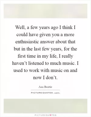 Well, a few years ago I think I could have given you a more enthusiastic answer about that but in the last few years, for the first time in my life, I really haven’t listened to much music. I used to work with music on and now I don’t Picture Quote #1