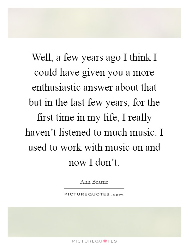 Well, a few years ago I think I could have given you a more enthusiastic answer about that but in the last few years, for the first time in my life, I really haven't listened to much music. I used to work with music on and now I don't Picture Quote #1