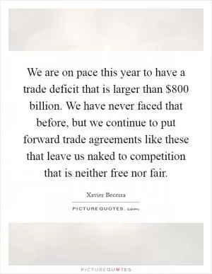 We are on pace this year to have a trade deficit that is larger than $800 billion. We have never faced that before, but we continue to put forward trade agreements like these that leave us naked to competition that is neither free nor fair Picture Quote #1