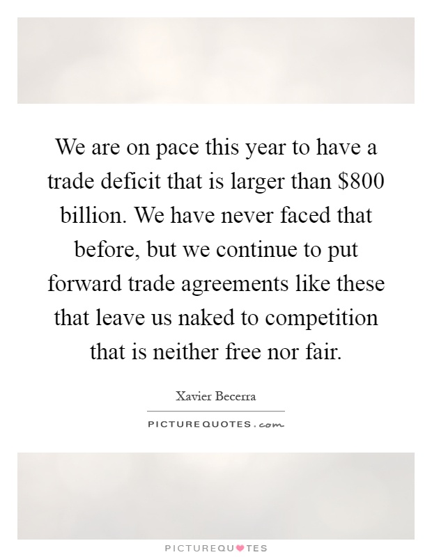 We are on pace this year to have a trade deficit that is larger than $800 billion. We have never faced that before, but we continue to put forward trade agreements like these that leave us naked to competition that is neither free nor fair Picture Quote #1