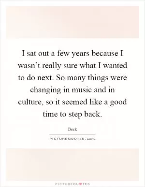 I sat out a few years because I wasn’t really sure what I wanted to do next. So many things were changing in music and in culture, so it seemed like a good time to step back Picture Quote #1