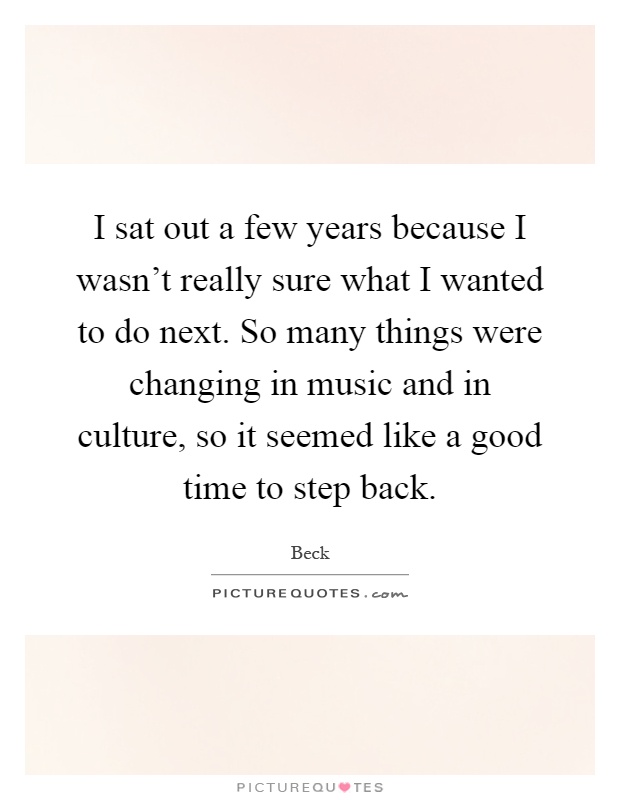 I sat out a few years because I wasn't really sure what I wanted to do next. So many things were changing in music and in culture, so it seemed like a good time to step back Picture Quote #1