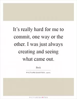 It’s really hard for me to commit, one way or the other. I was just always creating and seeing what came out Picture Quote #1