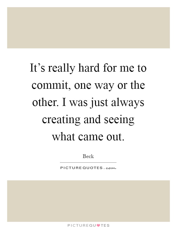 It's really hard for me to commit, one way or the other. I was just always creating and seeing what came out Picture Quote #1