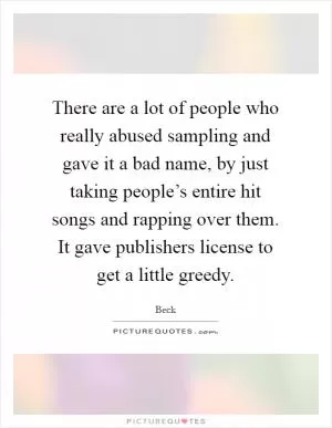 There are a lot of people who really abused sampling and gave it a bad name, by just taking people’s entire hit songs and rapping over them. It gave publishers license to get a little greedy Picture Quote #1
