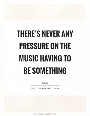There’s never any pressure on the music having to be something Picture Quote #1