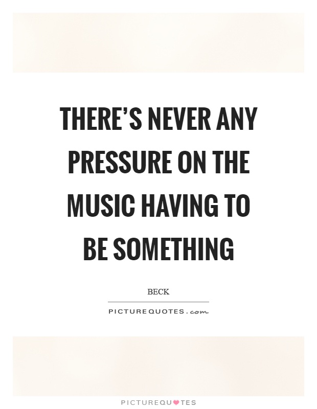 There's never any pressure on the music having to be something Picture Quote #1