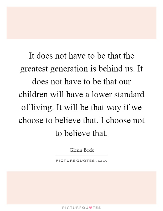 It does not have to be that the greatest generation is behind us. It does not have to be that our children will have a lower standard of living. It will be that way if we choose to believe that. I choose not to believe that Picture Quote #1