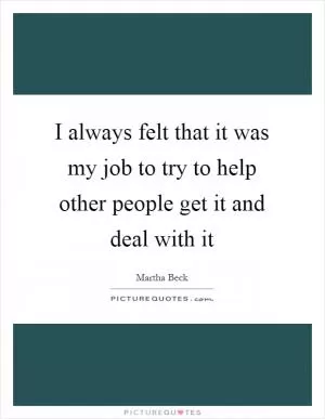 I always felt that it was my job to try to help other people get it and deal with it Picture Quote #1